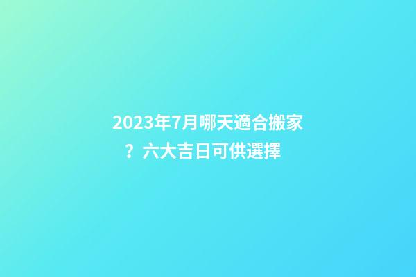 2023年7月哪天適合搬家？六大吉日可供選擇